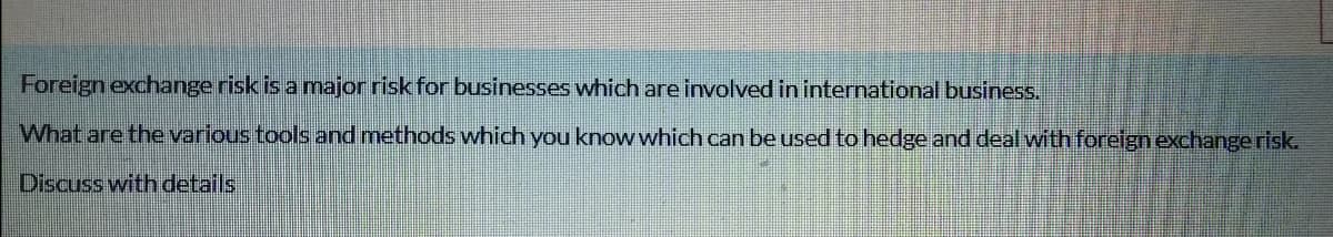 Foreign exchange risk is a major risk for businesses which are involved in international business.
What are the various tools and methods which you know which can be used to hedge and deal with foreign exchangerisk.
Discuss with details
