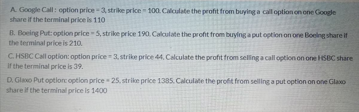 A. Google Cal: option price =D3, strike price 100. Calculate the profit from buying a call option on one Google
share if the terminal price is 110
B. Boeing Put: option price =5, strike price 190. Calculate the profit from buying a put option on one Boeing share if
the terminal price is 210.
C HSBC Call option: option price 3, strike price 44. Calculate the profit from selling a call option on one ISBC share
if the terminal price is 39.
D. Glaxo Put option: option price 25, strike price 1385. Calculate the profit from sellinga put option on one Glaxo
share if the terminal price is 1400
