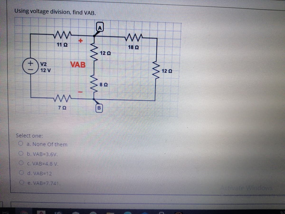 Using voltage division, find VAB.
110
18 Q
12 Q
V2
12 V
VAB
12 Q
70
Select one:
a. None Of them
O b.VAB=3.6V.
C. VAB=4.8 V.
O d. VAB=12
e. VAB=7.741.
Ativate Windows
