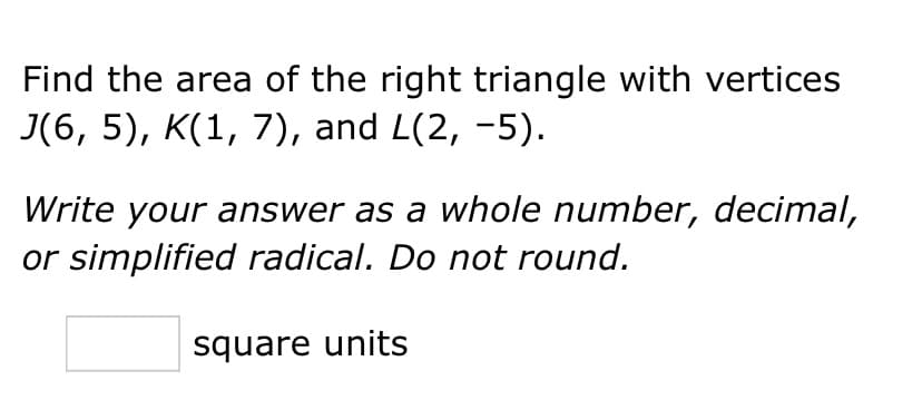 Find the area of the right triangle with vertices
J(6, 5), K(1, 7), and L(2, −5).
Write your answer as a whole number, decimal,
or simplified radical. Do not round.
square units