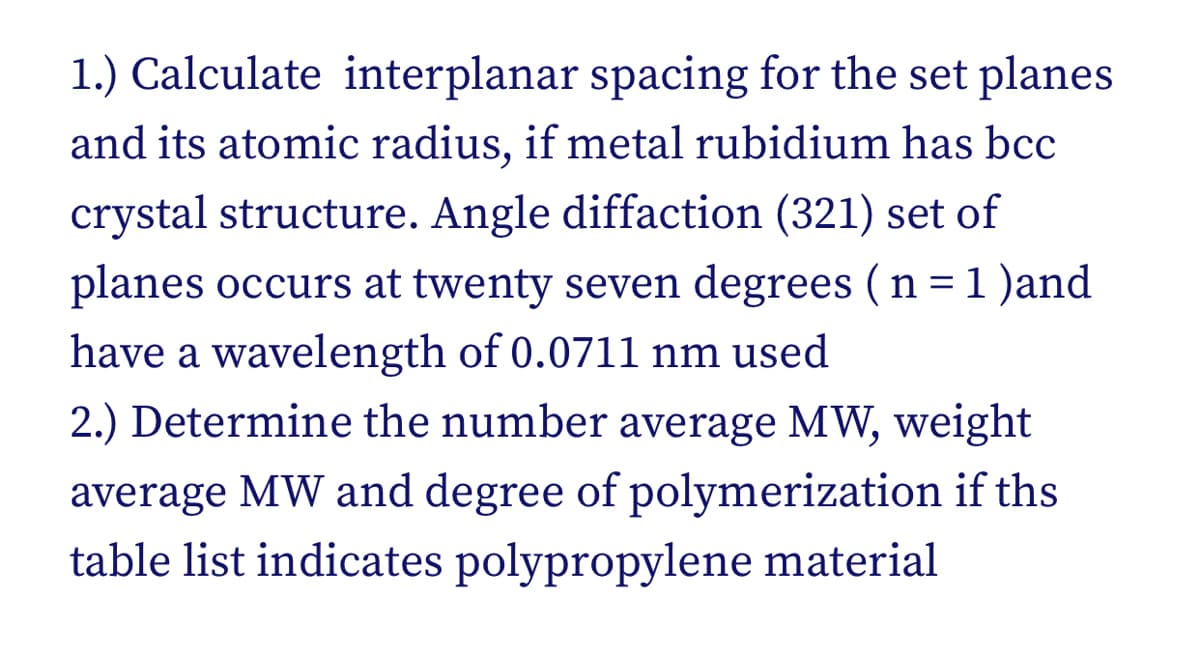 1.) Calculate interplanar spacing for the set planes
and its atomic radius, if metal rubidium has bcc
crystal structure. Angle diffaction (321) set of
planes occurs at twenty seven degrees (n = 1 )and
have a wavelength of 0.0711 nm used
2.) Determine the number average MW, weight
average MW and degree of polymerization if ths
table list indicates polypropylene material