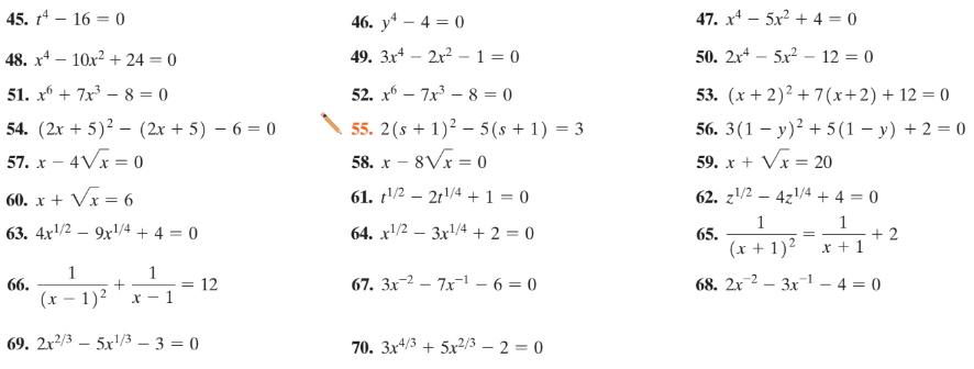 45. t4 – 16 = 0
46. y* – 4 = 0
47. x* – 5x² + 4 = 0
48. x* – 10x? + 24 = 0
49. 3x* – 2x? – 1 = 0
50. 2x – 5x – 12 = 0
51. x + 7x – 8 = 0
52. x – 7x – 8 = 0
53. (x + 2)? + 7(x+2)+ 12 = 0
54. (2x + 5)² – (2x + 5) – 6 = 0
57. x – 4Vx= 0
56. 3(1 – y)² + 5 (1 – y) + 2 = 0
59. x + Vx = 20
55. 2(s + 1)² – 5(s + 1) = 3
58. x – 8Vx = 0
60. x + Vx = 6
61. t'/2 – 21/4 + 1 = 0
62. z/2 – 4z1/4 + 4 = 0
1
1
+ 2
x + 1
63. 4x'/2 – 9x'/4 + 4 = 0
64. x'/2 – 3x/4 + 2 = 0
65.
(x + 1)²
1
1
66.
(x – 1)²
67. 3x-2 – 7x-1 – 6 = 0
68. 2x2 – 3x1 – 4 = 0
12
69. 2x²/3 – 5x'/3 – 3 = 0
70. 3x4/3 + 5x²/3 – 2 = 0

