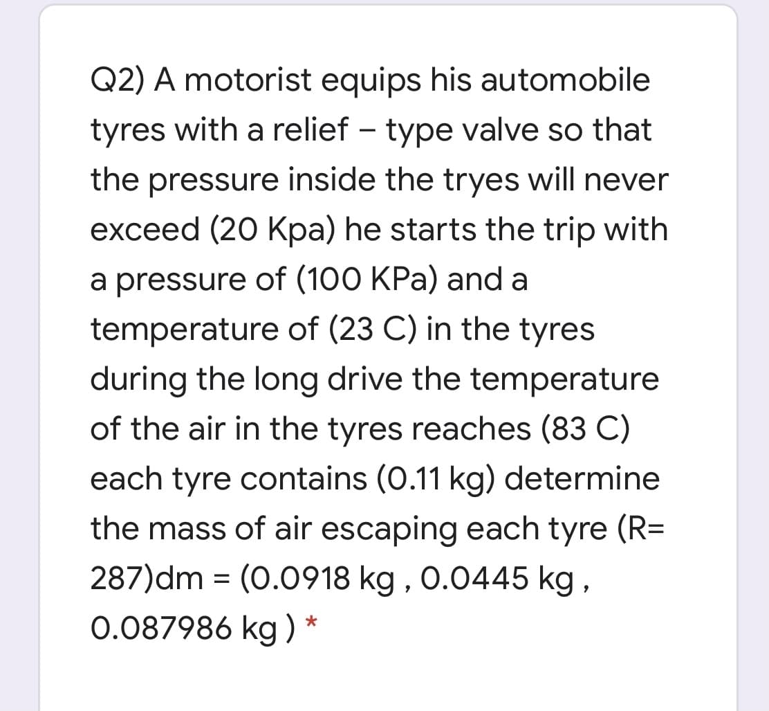 Q2) A motorist equips his automobile
tyres with a relief – type valve so that
the pressure inside the tryes will never
exceed (20 Kpa) he starts the trip with
a pressure of (100 KPa) and a
temperature of (23 C) in the tyres
during the long drive the temperature
of the air in the tyres reaches (83 C)
each tyre contains (0.11 kg) determine
the mass of air escaping each tyre (R=
287)dm = (0.0918 kg , 0.0445 kg ,
0.087986 kg ) *
