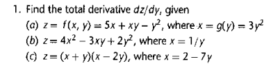 1. Find the total derivative dz/dy, given
(a) z= f(x, y) = 5x + xy – y², where x = 9(y) = 3 y2
(b) z= 4x2 – 3xy+ 2y², where x = 1/y
(c) z= (x + y)(x - 2y), where x = 2– 7y
%3D
