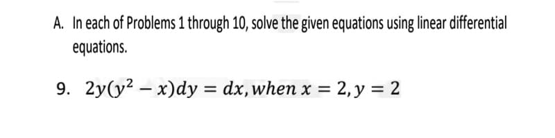 A. In each of Problems 1 through 10, solve the given equations using linear differential
equations.
9. 2y(y? – x)dy = dx,when x = 2, y = 2
