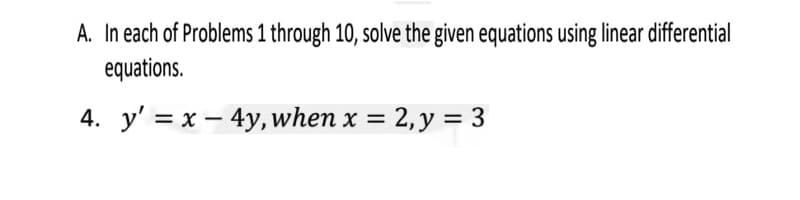 A. In each of Problems 1 through 10, solve the given equations using linear differential
equations.
4. y' = x – 4y, when x = 2,y = 3
