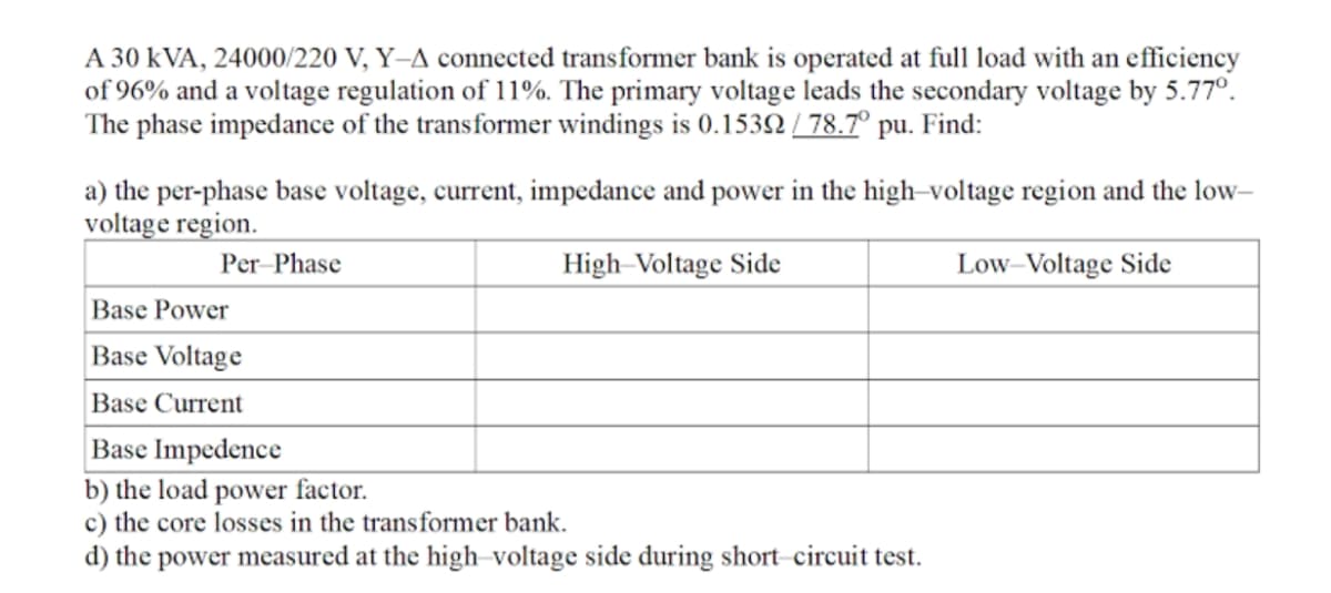 A 30 kVA, 24000/220 V, Y-A connected transformer bank is operated at full load with an efficiency
of 96% and a voltage regulation of 11%. The primary voltage leads the secondary voltage by 5.77°.
The phase impedance of the transformer windings is 0.1532 / 78.7° pu. Find:
a) the per-phase base voltage, current, impedance and power in the high-voltage region and the low-
voltage region.
Per Phase
High-Voltage Side
Low–Voltage Side
Base Power
Base Voltage
Base Current
Base Impedence
b) the load power factor.
c) the core losses in the transformer bank.
d) the power measured at the high-voltage side during short-circuit test.
