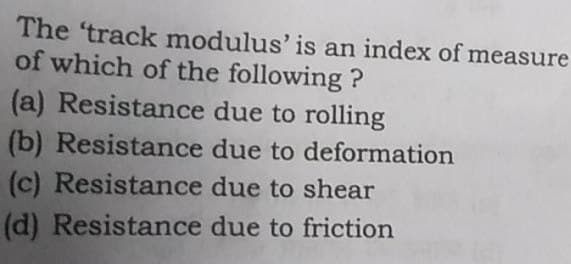 The 'track modulus' is an index of measure
of which of the following ?
(a) Resistance due to rolling
(b) Resistance
due to deformation
due to shear
(c) Resistance
(d) Resistance
due to friction