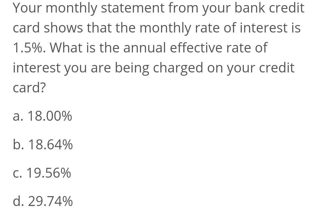Your monthly statement from your bank credit
card shows that the monthly rate of interest is
1.5%. What is the annual effective rate of
interest you are being charged on your
credit
card?
a. 18.00%
b. 18.64%
C. 19.56%
d. 29.74%

