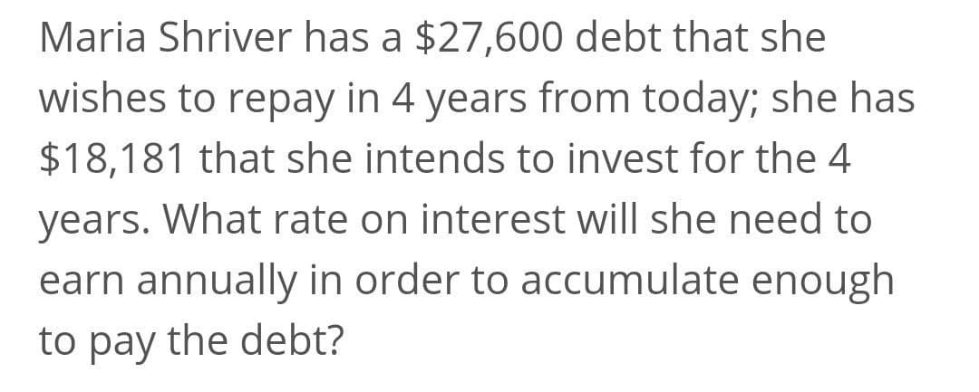 Maria Shriver has a $27,600 debt that she
wishes to repay in 4 years from today; she has
$18,181 that she intends to invest for the 4
years. What rate on interest will she need to
earn annually in order to accumulate enough
to pay the debt?
