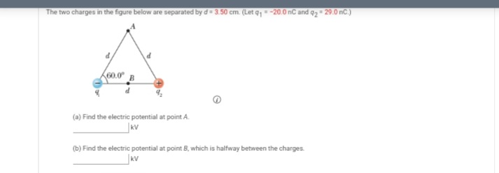 The two charges in the figure below are separated by d= 3.50 cm. (Let q,- -20.0 nC and q2 - 29.0 nC.)
(a) Find the electric potential at point A.
kV
(b) Find the electric potential at point B, which is halfway between the charges.
