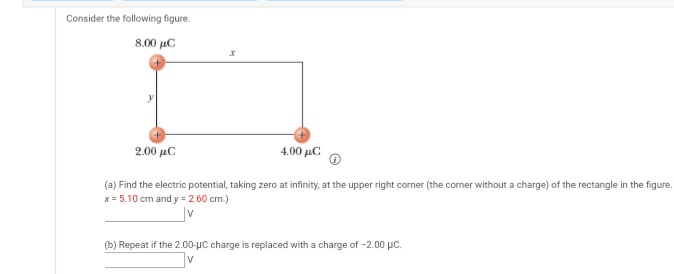 Consider the following figure.
8.00 μC
2.00 μC
4.00 µC
(a) Find the electric potential, taking zero at infinity, at the upper right corner (the corner without a charge) of the rectangle in the figure.
x = 5.10 cm and y = 2.60 cm.)
(b) Repeat if the 2.00-uC charge is replaced with a charge of -2.00 pC.

