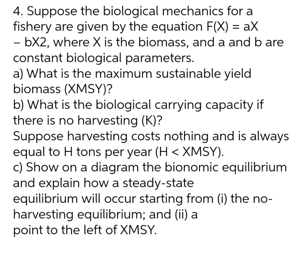 4. Suppose the biological mechanics for a
fishery are given by the equation F(X) = aX
- bX2, where X is the biomass, and a and b are
constant biological parameters.
a) What is the maximum sustainable yield
biomass (XMSY)?
b) What is the biological carrying capacity if
there is no harvesting (K)?
Suppose harvesting costs nothing and is always
equal to H tons per year (H < XMSY).
c) Show on a diagram the bionomic equilibrium
and explain how a steady-state
equilibrium will occur starting from (i) the no-
harvesting equilibrium; and (ii) a
point to the left of XMSY.
