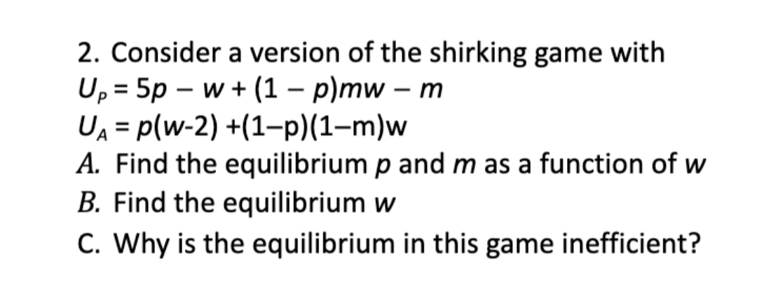 2. Consider a version of the shirking game with
U, = 5p – w + (1 – p)mw – m
UA = p(w-2) +(1–-p)(1-m)w
A. Find the equilibrium p and m as a function of w
B. Find the equilibrium w
C. Why is the equilibrium in this game inefficient?

