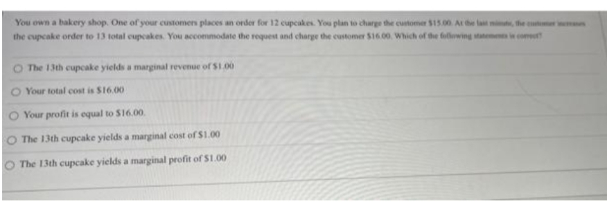 You own a bakery shop. One of your customens places an order for 12 cupcakes. You plan to charge the customer $15.00. At e lat mimat, the cuter n
the cupcake order to 13 total cupcakes. You accommodate the request and charge the customer $16.00, Which of the following satements i com
O The 13th cupcake yields a marginal revenue of S1.00
O Your total cost is $16.00
Your profit is equal to $16.00.
O The 13th cupcake yields a marginal cost of $1.00
O The 13th cupcake yields a marginal profit of $1.00
