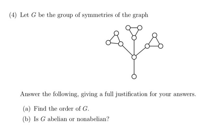 (4) Let G be the group of symmetries of the graph
Answer the following, giving a full justification for your answers.
(a) Find the order of G.
(b) Is G abelian or nonabelian?
