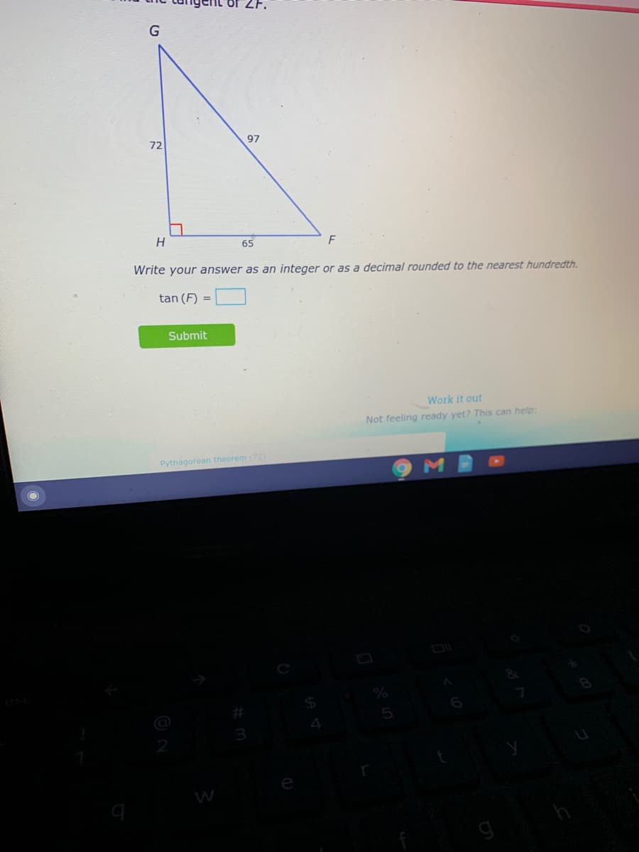 97
72
65
F
Write your answer as an integer or as a decimal rounded to the nearest hundredth.
tan (F) =
Submit
Work it out
Not feeling ready yet? This can help:
Pythagorean theorem (72)
24
4
