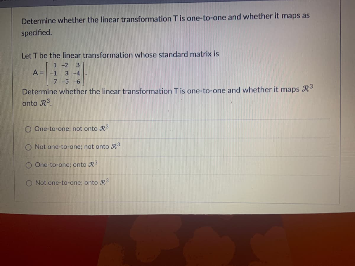 Determine whether the linear transformation T is one-to-one and whether it maps as
specified.
Let T be the linear transformation whose standard matrix is
1 -2 3
A = -1 3-4
-7 -5 -6
Determine whether the linear transformation T is one-to-one and whether it maps R³
onto R³.
One-to-one; not onto R³
O Not one-to-one; not onto R³
One-to-one: onto R³
Not one-to-one: onto R3
