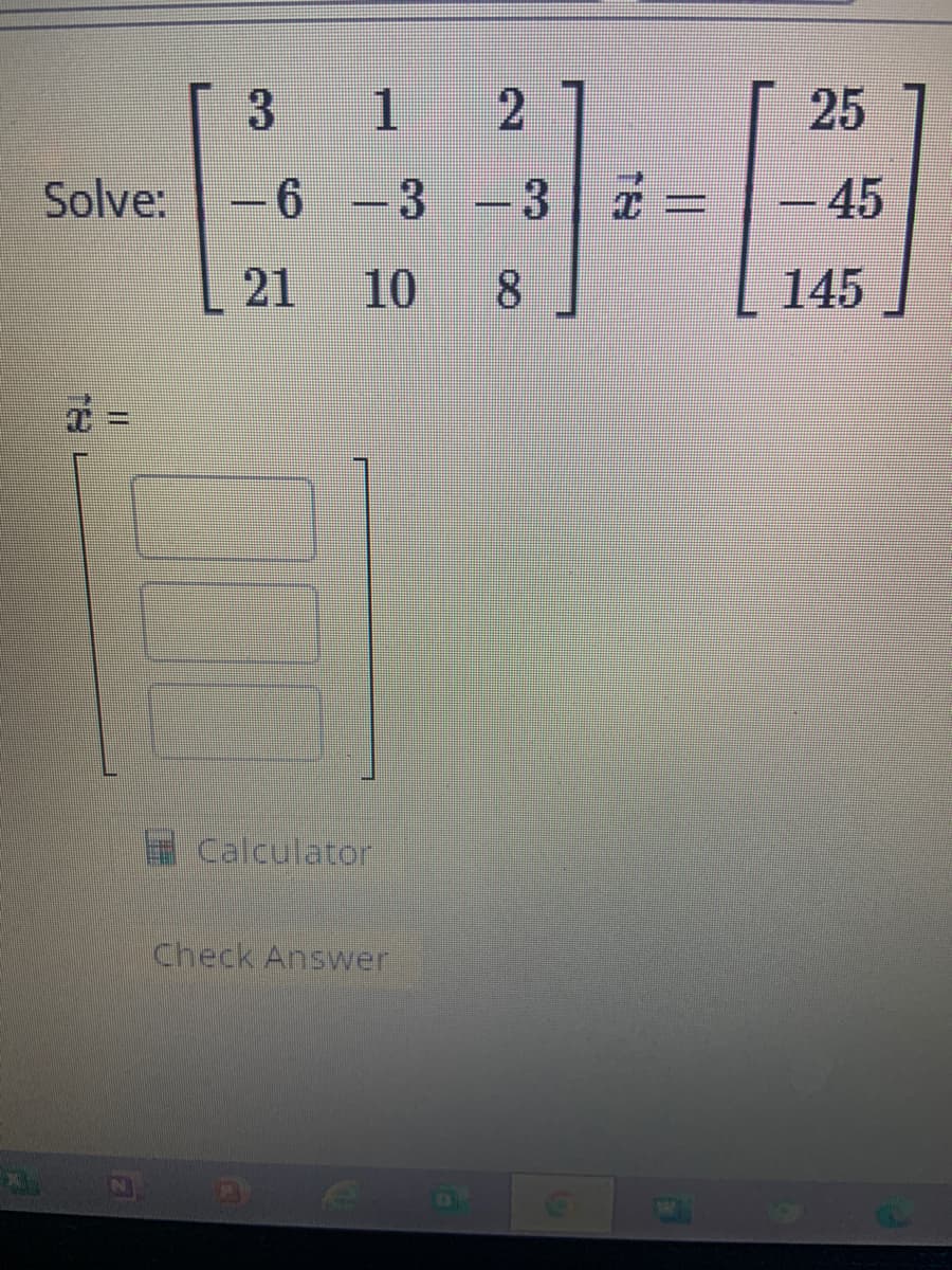 M
Solve:
7=
1 2
6 3 - 3
10 8
3
21
Calculator
Check Answer
€
25
-45
145