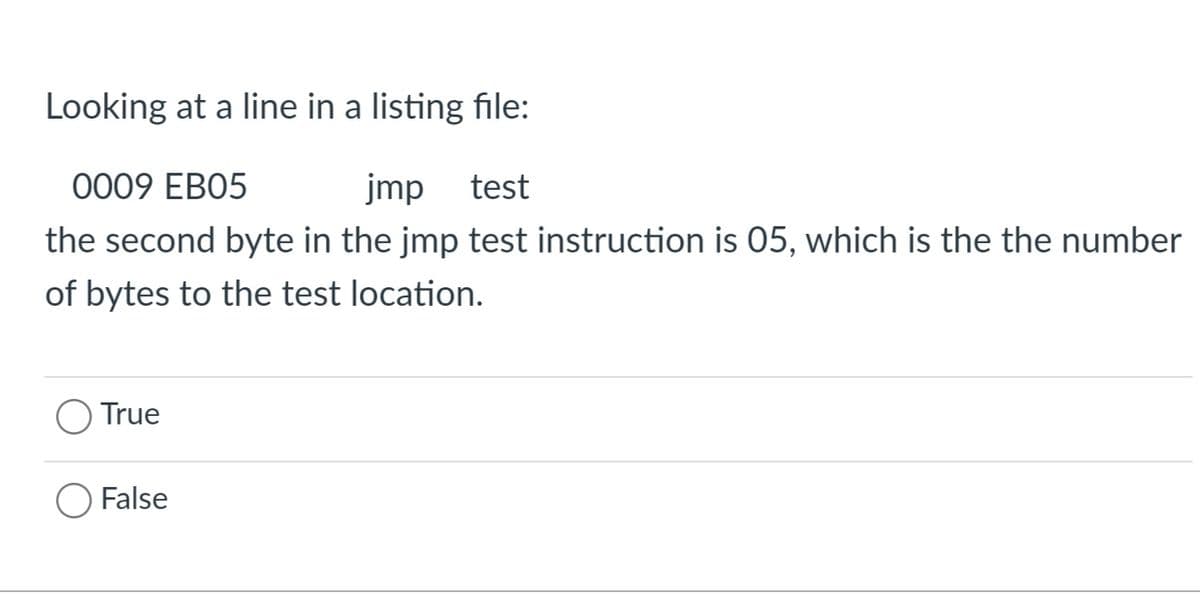 Looking at a line in a listing file:
0009 EB05
jmp test
the second byte in the jmp test instruction is 05, which is the the number
of bytes to the test location.
True
O False