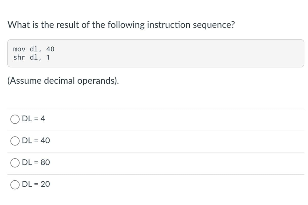 What is the result of the following instruction sequence?
mov dl, 40
shr dl, 1
(Assume decimal operands).
ODL= 4
DL = 40
ODL= 80
DL = 20