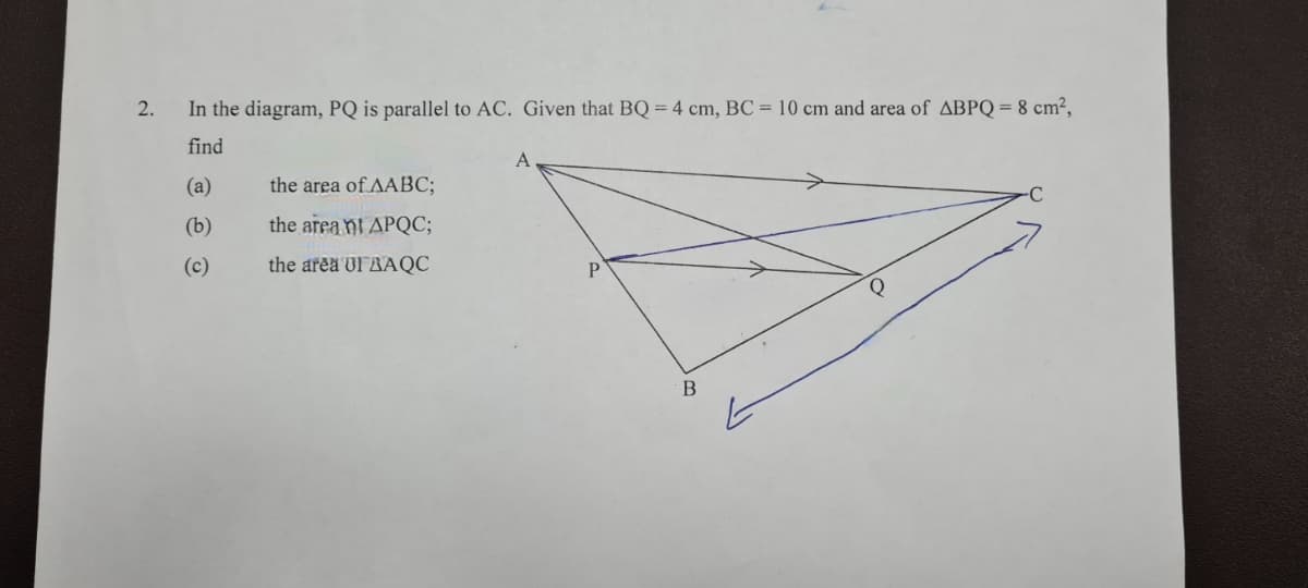 2.
In the diagram, PQ is parallel to AC. Given that BQ = 4 cm, BC = 10 cm and area of ABPQ = 8 cm²,
find
A
(a)
the area of AABC;
(b)
the area nt APQC;
(c)
the area UIRAQC
