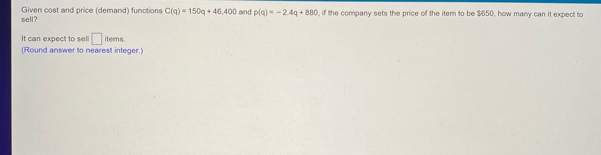 Given cost and price (demand) functions C(q) = 150q+46,400 and p(q) = -2.4q+880, if the company sets the price of the item to be $650, how many can it expect to
sell?
It can expect to sell items.
(Round answer to nearest integer.)