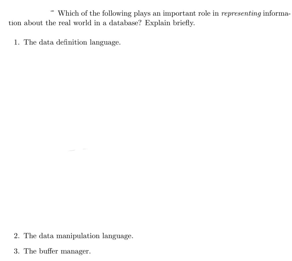 Which of the following plays an important role in representing informa-
tion about the real world in a database? Explain briefly.
1. The data definition language.
2. The data manipulation language.
3. The buffer manager.