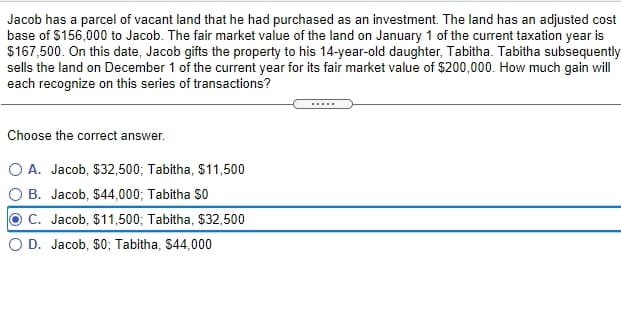 Jacob has a parcel of vacant land that he had purchased as an investment. The land has an adjusted cost
base of $156,000 to Jacob. The fair market value of the land on January 1 of the current taxation year is
$167,500. On this date, Jacob gifts the property to his 14-year-old daughter, Tabitha. Tabitha subsequently
sells the land on December 1 of the current year for its fair market value of $200,000. How much gain will
each recognize on this series of transactions?
Choose the correct answer.
O A. Jacob, $32,500; Tabitha, $11,500
O B. Jacob, $44,000; Tabitha So
C. Jacob, $11,500; Tabitha, $32,500
O D. Jacob, $0; Tabitha, S44,000
