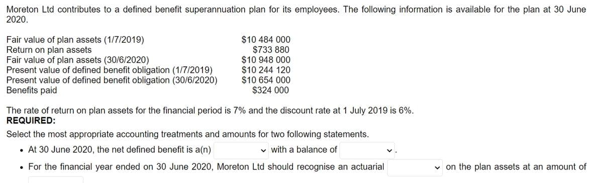 Moreton Ltd contributes to a defined benefit superannuation plan for its employees. The following information is available for the plan at 30 June
2020.
Fair value of plan assets (1/7/2019)
Return on plan assets
Fair value of plan assets (30/6/2020)
Present value of defined benefit obligation (1/7/2019)
Present value of defined benefit obligation (30/6/2020)
Benefits paid
$10 484 000
$733 880
$10 948 000
$10 244 120
$10 654 000
$324 000
The rate of return on plan assets for the financial period is 7% and the discount rate at 1 July 2019 is 6%.
REQUIRED:
Select the most appropriate accounting treatments and amounts for two following statements.
• At 30 June 2020, the net defined benefit is a(n)
v with a balance of
• For the financial year ended on 30 June 2020, Moreton Ltd should recognise an actuarial
v on the plan assets at an amount of
