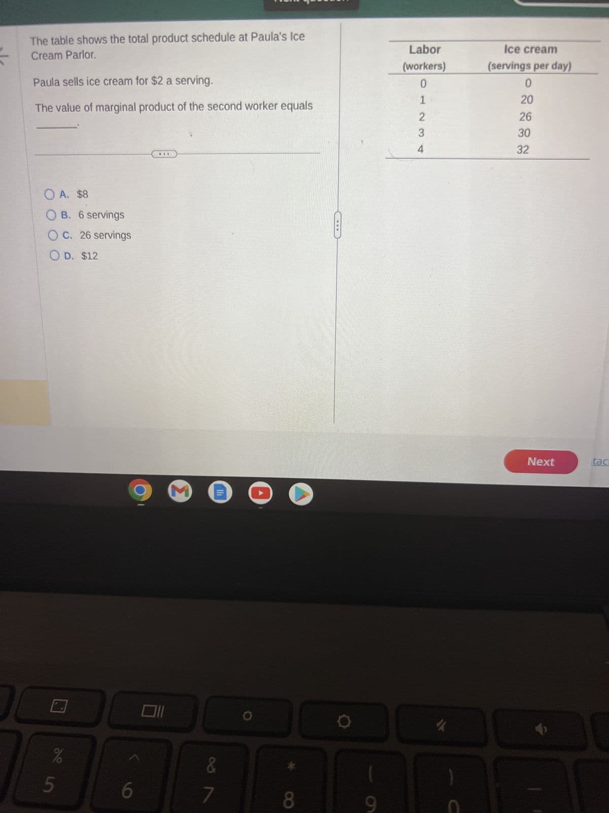 The table shows the total product schedule at Paula's Ice
Cream Parlor.
Paula sells ice cream for $2 a serving.
The value of marginal product of the second worker equals
O A. $8
OB. 6 servings
OC. 26 servings
OD. $12
C
%
e in
5
6
3
&
7
8
9
Labor
(workers)
01234
Ice cream
(servings per day)
0
20
26
30
32
Next
tac