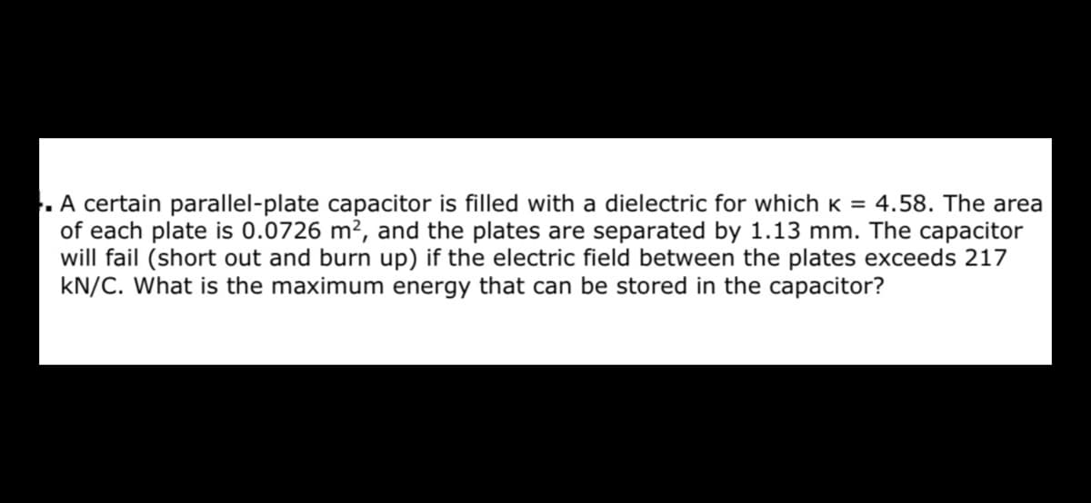 .A certain parallel-plate capacitor is filled with a dielectric for which k = 4.58. The area
of each plate is 0.0726 m², and the plates are separated by 1.13 mm. The capacitor
will fail (short out and burn up) if the electric field between the plates exceeds 217
kN/C. What is the maximum energy that can be stored in the capacitor?
