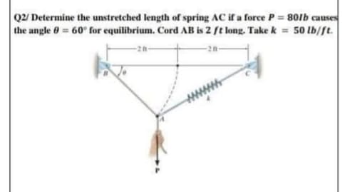 Q2/ Determine the unstretched length of spring AC if a force P 80lb causes
the angle 0 = 60° for equilibrium. Cord AB is 2 ft long. Take k = 50 lb/ft.
