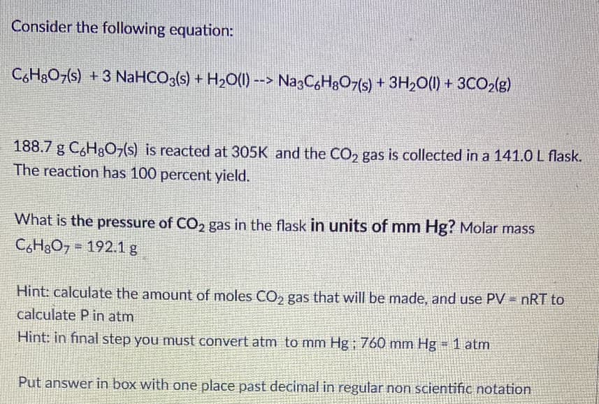 Consider the following equation:
C,HgO7s) +3 NaHCO3(s) + H2O(1) --> Na3C,H&O7(s) + 3H2O(1) + 3CO2(g)
188.7 g C,Hg07(s) is reacted at 305K and the CO, gas is collected in a 141.0 L flask.
The reaction has 100 percent yield.
What is the pressure of CO2 gas in the flask in units of mm Hg? Molar mass
CH3O7 = 192.1g
Hint: calculate the amount of moles CO, gas that will be made, and use PV = nRT to
calculate P in atm
%3D
Hint: in final step you must convert atm to mm Hg; 760 mm Hg = 1 atm
Put answer in box with one place past decimal in regular non scientific notation
