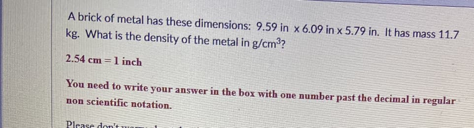 A brick of metal has these dimensions: 9.59 in x 6.09 in x 5.79 in. It has mass 11.7
kg. What is the density of the metal in g/cm3?
2.54 cm = 1 inch
You need to write your answer in the box with one number past the decimal in regular
non scientific notation.
Please don't wor
