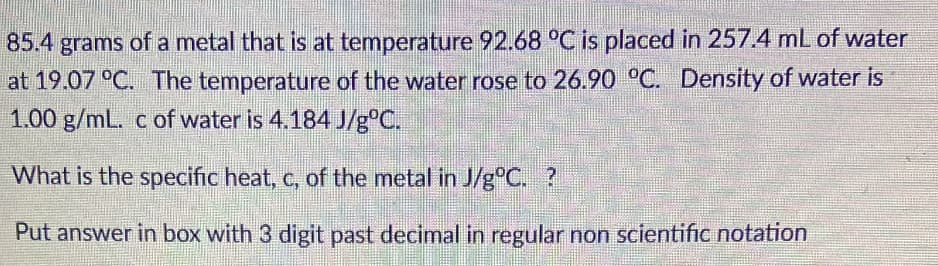85.4 grams of a metal that is at temperature 92.68 °C is placed in 257.4 mL of water
at 19.07 °C. The temperature of the water rose to 26.90 °C. Density of water is
1.00 g/mL. c of water is 4.184 J/g°C.
What is the specific heat, c, of the metal in J/g°C. ?
Put answer in box with 3 digit past decimal in regular non scientific notation
