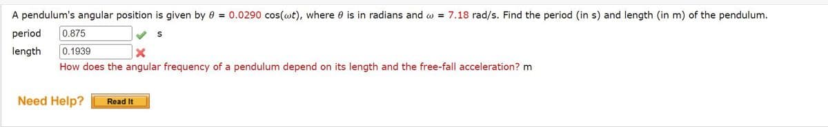 A pendulum's angular position is given by 0 = 0.0290 cos(wt), where is in radians and w = 7.18 rad/s. Find the period (in s) and length (in m) of the pendulum.
period 0.875
S
length 0.1939
How does the angular frequency of a pendulum depend on its length and the free-fall acceleration? m
Need Help? Read It