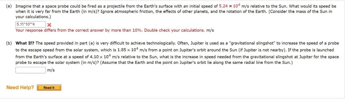 (a) Imagine that a space probe could be fired as a projectile from the Earth's surface with an initial speed of 5.24 x 104 m/s relative to the Sun. What would its speed be
when it is very far from the Earth (in m/s)? Ignore atmospheric friction, the effects of other planets, and the rotation of the Earth. (Consider the mass of the Sun in
your calculations.)
5.11*10**4
Your response differs from the correct answer by more than 10%. Double check your calculations. m/s
(b) What If? The speed provided in part (a) is very difficult to achieve technologically. Often, Jupiter is used as a "gravitational slingshot" to increase the speed of a probe
to the escape speed from the solar system, which is 1.85 x 104 m/s from a point on Jupiter's orbit around the Sun (if Jupiter is not nearby). If the probe is launched
from the Earth's surface at a speed of 4.10 x 104 m/s relative to the Sun, what is the increase in speed needed from the gravitational slingshot at Jupiter for the space
probe to escape the solar system (in m/s)? (Assume that the Earth and the point on Jupiter's orbit lie along the same radial line from the Sun.)
m/s
Need Help?
Read It
