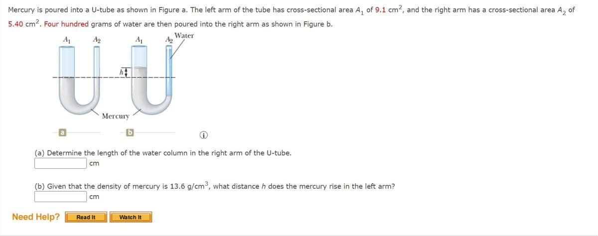 Mercury is poured into a U-tube as shown in Figure a. The left arm of the tube has cross-sectional area A, of 9.1 cm2, and the right arm has a cross-sectional area A,
of
5.40 cm2. Four hundred grams of water are then poured into the right arm as shown in Figure b.
UU
A1
Ag
A1
Water
Ag
Mercury
(a) Determine the length of the water column in the right arm of the U-tube.
cm
(b) Given that the density of mercury is 13.6 g/cm, what distance h does the mercury rise in the left arm?
cm
Need Help?
Read It
Watch It
