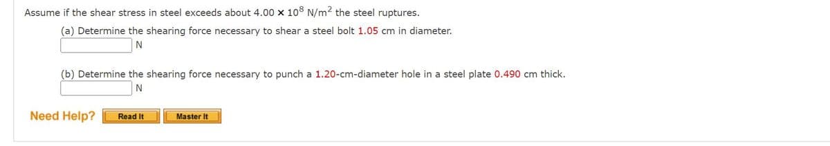 Assume if the shear stress in steel exceeds about 4.00 x 108 N/m2 the steel ruptures.
(a) Determine the shearing force necessary to shear a steel bolt 1.05 cm in diameter.
N
(b) Determine the shearing force necessary to punch a 1.20-cm-diameter hole in a steel plate 0.490 cm thick.
N
Need Help?
Read It
Master It
