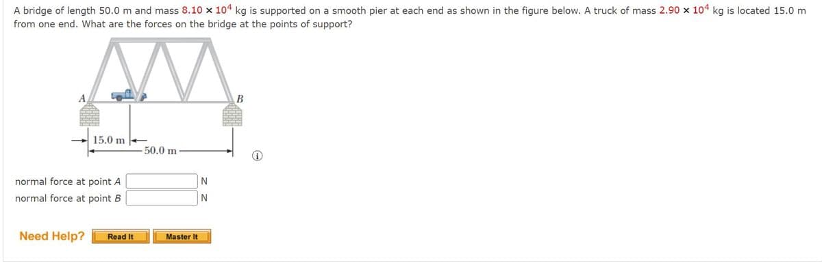 A bridge of length 50.0 m and mass 8.10 x 104 kg is supported on a smooth pier at each end as shown in the figure below. A truck of mass 2.90 x 104 kg is located 15.0 m
from one end. What are the forces on the bridge at the points of support?
AM.
A,
В
15.0 m
50.0 m
normal force at point A
normal force at point B
N
Need Help?
Read It
Master It
