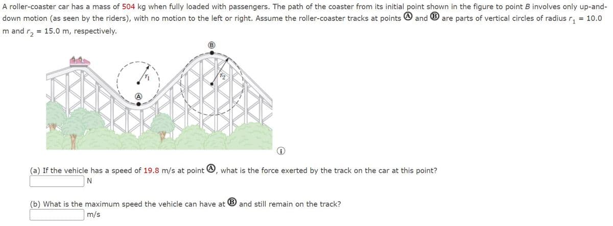A roller-coaster car has a mass of 504 kg when fully loaded with passengers. The path of the coaster from its initial point shown in the figure to point B involves only up-and-
down motion (as seen by the riders), with no motion to the left or right. Assume the roller-coaster tracks at points O and O are parts of vertical circles of radius r,
= 10.0
m and r,
= 15.0 m, respectively.
(a) If the vehicle has a speed of 19.8 m/s at point O, what is the force exerted by the track on the car at this point?
(b) What is the maximum speed the vehicle can have at
and still remain on the track?
m/s
