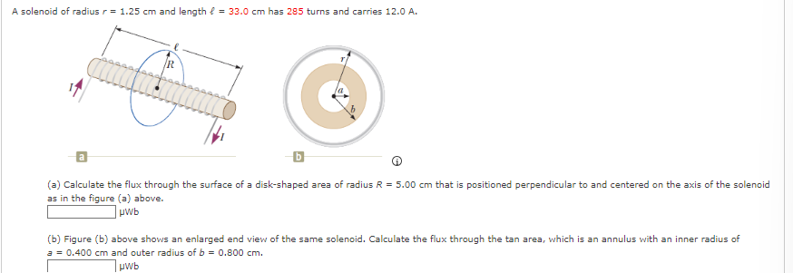 A solenoid of radius r = 1.25 cm and length = 33.0 cm has 285 turns and carries 12.0 A.
b
(a) Calculate the flux through the surface of a disk-shaped area of radius R = 5.00 cm that is positioned perpendicular to and centered on the axis of the solenoid
as in the figure (a) above.
uwb
(b) Figure (b) above shows an enlarged end view of the same solenoid. Calculate the flux through the tan area, which is an annulus with an inner radius of
a = 0.400 cm and outer radius of b = 0.800 cm.
μwb