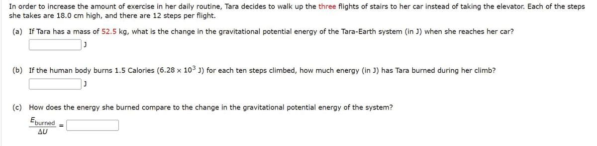 In order to increase the amount of exercise in her daily routine, Tara decides to walk up the three flights of stairs to her car instead of taking the elevator. Each of the steps
she takes are 18.0 cm high, and there are 12 steps per flight.
(a) If Tara has a mass of 52.5 kg, what is the change in the gravitational potential energy of the Tara-Earth system (in J) when she reaches her car?
(b) If the human body burns 1.5 Calories (6.28 x 103 J) for each ten steps climbed, how much energy (in J) has Tara burned during her climb?
(c) How does the energy she burned compare to the change in the gravitational potential energy of the system?
Eburned
Δυ
