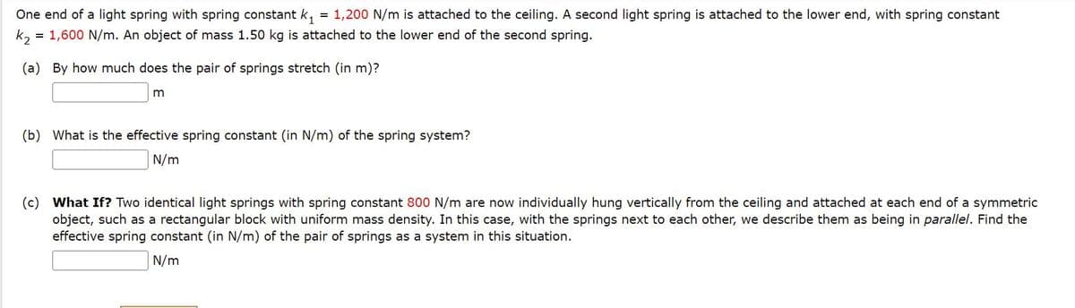 One end of a light spring with spring constant k,
= 1,200 N/m is attached to the ceiling. A second light spring is attached to the lower end, with spring constant
k, = 1,600 N/m. An object of mass 1.50 kg is attached to the lower end of the second spring.
(a) By how much does the pair of springs stretch (in m)?
m
(b) What is the effective spring constant (in N/m) of the spring system?
N/m
(c) What If? Two identical light springs with spring constant 800 N/m are now individually hung vertically from the ceiling and attached at each end of a symmetric
object, such as a rectangular block with uniform mass density. In this case, with the springs next to each other, we describe them as being in parallel. Find the
effective spring constant (in N/m) of the pair of springs as a system in this situation.
N/m
