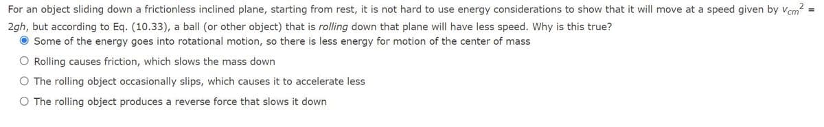 For an object sliding down a frictionless inclined plane, starting from rest, it is not hard to use energy considerations to show that it will move at a speed given by Vcm2 =
2gh, but according to Eq. (10.33), a ball (or other object) that is rolling down that plane will have less speed. Why is this true?
O Some of the energy goes into rotational motion, so there is less energy for motion of the center of mass
O Rolling causes friction, which slows the mass down
O The rolling object occasionally slips, which causes it to accelerate less
O The rolling object produces a reverse force that slows it down
