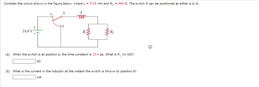 Consider the circuit shown in the figure below, where L = 5.05 mH and R₂ = 440 02. The switch S can be positioned at either a or b.
S
000
b
404
R₁
24.0 V
L
a
R₂
(a) When the switch is at position a, the time constant is 15.4 us. What is R₂ (in k)?
1
ΚΩ
(b) What is the current in the inductor at the instant the switch is thrown to position b?
mA
e