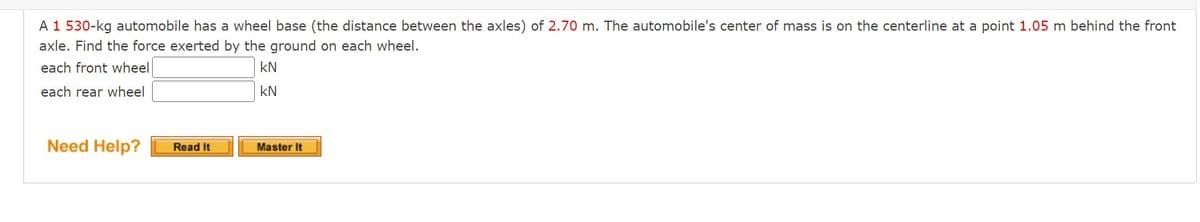 A 1 530-kg automobile has a wheel base (the distance between the axles) of 2.70 m. The automobile's center of mass is on the centerline at a point 1.05 m behind the front
axle. Find the force exerted by the ground on each wheel.
each front wheel
kN
each rear wheel
kN
Need Help?
Master It
Read It
