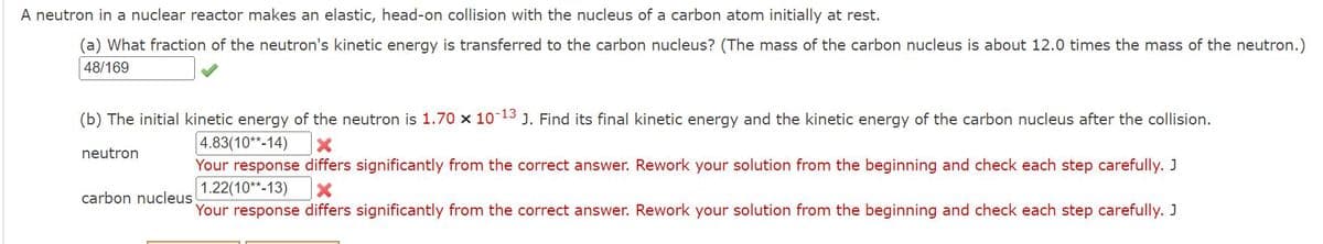 A neutron in a nuclear reactor makes an elastic, head-on collision with the nucleus of a carbon atom initially at rest.
(a) What fraction of the neutron's kinetic energy is transferred to the carbon nucleus? (The mass of the carbon nucleus is about 12.0 times the mass of the neutron.)
48/169
(b) The initial kinetic energy of the neutron is 1.70 x 10-13 J. Find its final kinetic energy and the kinetic energy of the carbon nucleus after the collision.
4.83(10**-14)
neutron
Your response differs significantly from the correct answer. Rework your solution from the beginning and check each step carefully. J
1.22(10**-13) X
Your response differs significantly from the correct answer. Rework your solution from the beginning and check each step carefully. J
carbon nucleus
