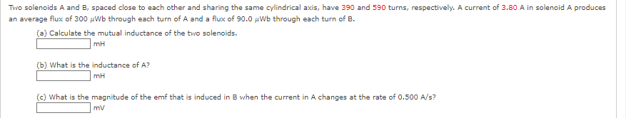 Two solenoids A and B, spaced close to each other and sharing the same cylindrical axis, have 390 and 590 turns, respectively. A current of 3.80 A in solenoid A produces
an average flux of 300 μWb through each turn of A and a flux of 90.0 μWb through each turn of B.
(a) Calculate the mutual inductance of the two solenoids.
mH
(b) What is the inductance of A?
mH
(c) What is the magnitude of the emf that is induced in B when the current in A changes at the rate of 0.500 A/s?
mV